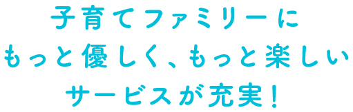 子育てファミリーにもっと優しく、もっと楽しいサービスが充実!