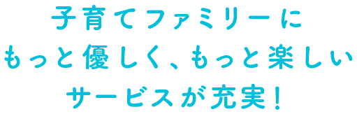 子育てファミリーにもっと優しく、もっと楽しいサービスが充実！