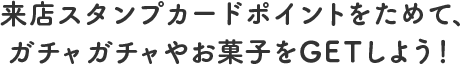 来店スタンプカードポイントをためて、ガチャガチャやお菓子をGETしよう！