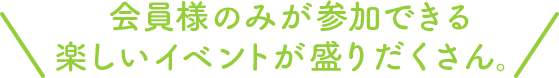 会員様のみが参加できる楽しいイベントが盛りだくさん。